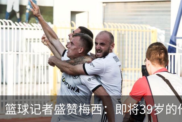 篮球记者盛赞梅西：即将39岁的他依旧无与伦比 梅西之后再无梅西